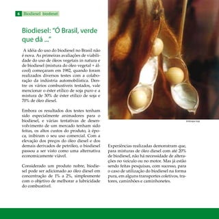 Biodiesel biodiesel
Biodiesel: “Ó Brasil, verde
que dá ...”
A idéia do uso do biodiesel no Brasil não
é nova. As primeiras avaliações de viabili-
dade do uso de óleos vegetais in natura e
de biodiesel (mistura do óleo vegetal + ál-
cool) começaram em 1982, quando foram
realizados diversos testes com a colabo-
ração da indústria automobilística. Den-
tre os vários combustíveis testados, vale
mencionar o éster etílico de soja puro e a
mistura de 30% de éster etílico de soja e
70% de óleo diesel.
Embora os resultados dos testes tenham
sido especialmente animadores para o
biodiesel, e várias tentativas de desen-
volvimento de um mercado tenham sido
feitas, os altos custos do produto, à épo-
ca, inibiram o seu uso comercial. Com a
elevação dos preços do óleo diesel e dos
demais derivados de petróleo, o biodiesel
passou a ser visto como uma alternativa
economicamente viável.
Considerado um produto nobre, biodie-
sel pode ser adicionado ao óleo diesel em
concentração de 1% a 2%, simplesmente
com o objetivo de melhorar a lubricidade
do combustível.
Experiências realizadas demonstram que,
para misturas de óleo diesel com até 20%
de biodiesel, não há necessidade de altera-
ções no veículo ou no motor. Mas já estão
sendo feitas pesquisas, com sucesso, para
o caso de utilização do biodiesel na forma
pura, em alguns transportes coletivos, tra-
tores, caminhões e caminhonetes.
Embrapa Soja
 