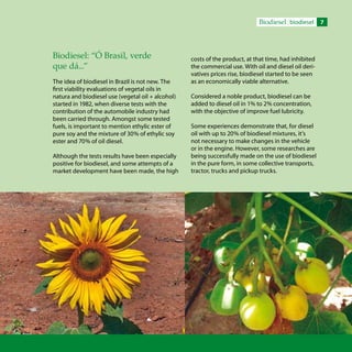 Biodiesel biodiesel
Biodiesel: “Ó Brasil, verde
que dá...”
The idea of biodiesel in Brazil is not new. The
first viability evaluations of vegetal oils in
natura and biodiesel use (vegetal oil + alcohol)
started in 1982, when diverse tests with the
contribution of the automobile industry had
been carried through. Amongst some tested
fuels, is important to mention ethylic ester of
pure soy and the mixture of 30% of ethylic soy
ester and 70% of oil diesel.
Although the tests results have been especially
positive for biodiesel, and some attempts of a
market development have been made, the high
costs of the product, at that time, had inhibited
the commercial use. With oil and diesel oil deri-
vatives prices rise, biodiesel started to be seen
as an economically viable alternative.
Considered a noble product, biodiesel can be
added to diesel oil in 1% to 2% concentration,
with the objective of improve fuel lubricity.
Some experiences demonstrate that, for diesel
oil with up to 20% of biodiesel mixtures, it’s
not necessary to make changes in the vehicle
or in the engine. However, some researches are
being successfully made on the use of biodiesel
in the pure form, in some collective transports,
tractor, trucks and pickup trucks.
 