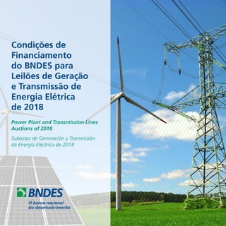 Condições de
Financiamento
do BNDES para
Leilões de Geração
e Transmissão de
Energia Elétrica
de 2018
Power Plant and Transmission Lines
Auctions of 2018
Subastas de Generación y Transmisión
de Energía Eléctrica de 2018
 