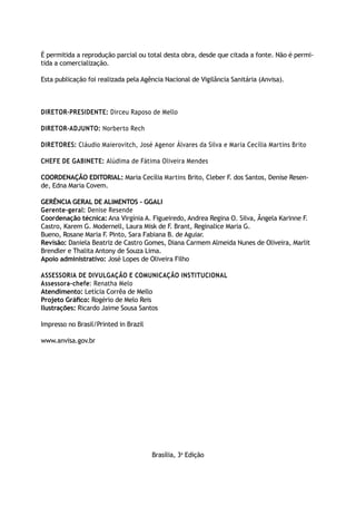 É permitida a reprodução parcial ou total desta obra, desde que citada a fonte. Não é permi-
tida a comercialização.

Esta publicação foi realizada pela Agência Nacional de Vigilância Sanitária (Anvisa).



Diretor-presiDente: Dirceu Raposo de Mello

Diretor-aDjunto: Norberto Rech

Diretores: Cláudio Maierovitch, José Agenor Álvares da Silva e Maria Cecília Martins Brito

Chefe De Gabinete: Alúdima de Fátima Oliveira Mendes

CoorDenação eDitorial: Maria Cecília Martins Brito, Cleber F dos Santos, Denise Resen-
                                                            .
de, Edna Maria Covem.

GerênCia Geral De alimentos - GGali
Gerente-geral: Denise Resende
Coordenação técnica: Ana Virgínia A. Figueiredo, Andrea Regina O. Silva, Ângela Karinne F.
Castro, Karem G. Modernell, Laura Misk de F. Brant, Reginalice Maria G.
Bueno, Rosane Maria F. Pinto, Sara Fabiana B. de Aguiar.
revisão: Daniela Beatriz de Castro Gomes, Diana Carmem Almeida Nunes de Oliveira, Marlit
Brendler e Thalita Antony de Souza Lima.
apoio administrativo: José Lopes de Oliveira Filho

assessoria De DivulGação e ComuniCação instituCional
assessora-chefe: Renatha Melo
atendimento: Letícia Corrêa de Mello
Projeto Gráfico: Rogério de Melo Reis
ilustrações: Ricardo Jaime Sousa Santos

Impresso no Brasil/Printed in Brazil

www.anvisa.gov.br




                                       Brasília, 3a Edição
 