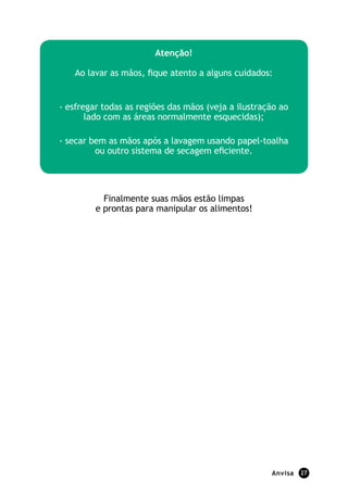 atenção!

   Ao lavar as mãos, fique atento a alguns cuidados:


- esfregar todas as regiões das mãos (veja a ilustração ao
       lado com as áreas normalmente esquecidas);

- secar bem as mãos após a lavagem usando papel-toalha
         ou outro sistema de secagem eficiente.




           Finalmente suas mãos estão limpas
         e prontas para manipular os alimentos!




                                                     anvisa   27
 