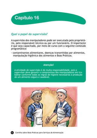 Capítulo 16


Qual o papel da supervisão?

A supervisão dos manipuladores pode ser executada pelo proprietá-
rio, pelo responsável técnico ou por um funcionário. O importante
é que seja capacitado, por meio de curso com o seguinte conteúdo
programático:
- contaminantes alimentares, doenças transmitidas por alimentos,
  manipulação higiênica dos alimentos e Boas Práticas.


                                      atenção!

     A atividade de supervisão é de muita responsabilidade, pois o
     supervisor deve garantir o compromisso dos manipuladores em tra-
     balhar conforme todas as regras de higiene necessárias à produção
     de um alimento seguro e saudável.




42   Cartilha sobre Boas Práticas para Serviços de Alimentação
 