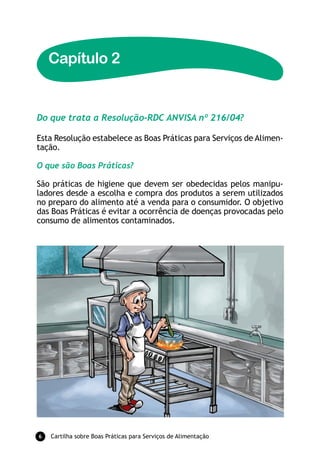Capítulo 2


Do que trata a Resolução-RDC ANVISA nº 216/04?

Esta Resolução estabelece as Boas Práticas para Serviços de Alimen-
tação.

O que são Boas Práticas?

São práticas de higiene que devem ser obedecidas pelos manipu-
ladores desde a escolha e compra dos produtos a serem utilizados
no preparo do alimento até a venda para o consumidor. O objetivo
das Boas Práticas é evitar a ocorrência de doenças provocadas pelo
consumo de alimentos contaminados.




6   Cartilha sobre Boas Práticas para Serviços de Alimentação
 