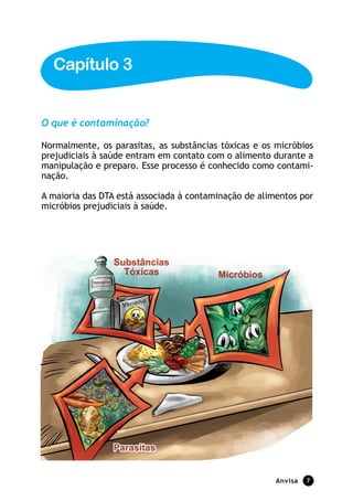 Capítulo 3


O que é contaminação?

Normalmente, os parasitas, as substâncias tóxicas e os micróbios
prejudiciais à saúde entram em contato com o alimento durante a
manipulação e preparo. Esse processo é conhecido como contami-
nação.

A maioria das DTA está associada à contaminação de alimentos por
micróbios prejudiciais à saúde.




                                                       anvisa   7
 