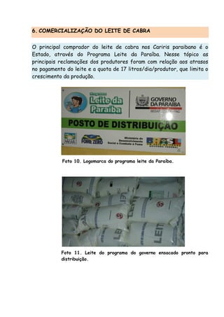 6. COMERCIALIZAÇÃO DO LEITE DE CABRA
O principal comprador do leite de cabra nos Cariris paraibano é o
Estado, através do Programa Leite da Paraíba. Nesse tópico as
principais reclamações dos produtores foram com relação aos atrasos
no pagamento do leite e a quota de 17 litros/dia/produtor, que limita o
crescimento da produção.
Foto 10. Logomarca do programa leite da Paraíba.
Foto 11. Leite do programa do governo ensacado pronto para
distribuição.
 