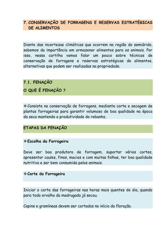 7. CONSERVAÇÃO DE FORRAGENS E RESERVAS ESTRATÉGICAS
DE ALIMENTOS
Diante das incertezas climáticas que ocorrem na região do semiárido,
sabemos da importância em armazenar alimentos para os animais. Por
isso, nessa cartilha vamos falar um pouco sobre técnicas de
conservação de forragens e reservas estratégicas de alimentos,
alternativas que podem ser realizadas na propriedade.
7.1. FENAÇÃO
O QUE É FENAÇÃO ?
Consiste na conservação de forragens, mediante corte e secagem de
plantas forrageiras para garantir volumoso de boa qualidade na época
da seca mantendo a produtividade do rebanho.
ETAPAS DA FENAÇÃO
Escolha da Forrageira
Deve ser boa produtora de forragem, suportar vários cortes,
apresentar caules, finos, macios e com muitas folhas, ter boa qualidade
nutritiva e ser bem consumida pelos animais.
Corte da Forrageira
Iniciar o corte das forrageiras nas horas mais quentes do dia, quando
para todo orvalho da madrugada já secou.
Capins e gramíneas devem ser cortados no início da floração.
 