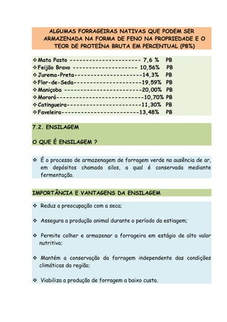 ALGUMAS FORRAGEIRAS NATIVAS QUE PODEM SER
ARMAZENADA NA FORMA DE FENO NA PROPRIEDADE E O
TEOR DE PROTEÍNA BRUTA EM PERCENTUAL (PB%)
Mata Pasto ---------------------- 7,6 % PB
Feijão Bravo -------------------- 10,56% PB
Jurema-Preta---------------------14,3% PB
Flor-de-Seda---------------------19,59% PB
Maniçoba ------------------------20,00% PB
Mororó---------------------------10,70% PB
Catingueira-----------------------11,30% PB
Faveleira------------------------13,48% PB
7.2. ENSILAGEM
O QUE É ENSILAGEM ?
É o processo de armazenagem de forragem verde na ausência de ar,
em depósitos chamado silos, a qual é conservada mediante
fermentação.
IMPORTÂNCIA E VANTAGENS DA ENSILAGEM
Reduz a preocupação com a seca;
Assegura a produção animal durante o período da estiagem;
Permite colher e armazenar a forrageira em estágio de alto valor
nutritivo;
Mantém a conservação da forragem independente das condições
climáticas da região;
Viabiliza a produção de forragem a baixo custo.
 