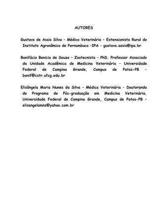 AUTORES
Gustavo de Assis Silva – Médico Veterinário – Extensionista Rural do
Instituto Agronômico de Pernambuco –IPA – gustavo.assis@ipa.br
Bonifácio Benicio de Souza – Zootecnista – PhD. Professor Associado
da Unidade Acadêmica de Medicina Veterinária – Universidade
Federal de Campina Grande, Campus de Patos-PB –
bonif@cstr.ufcg.edu.br
Elisângela Maria Nunes da Silva – Médica Veterinária – Doutoranda
do Programa de Pós-graduação em Medicina Veterinária,
Universidade Federal de Campina Grande, Campus de Patos-PB –
elisangelamns@yahoo.com.br
 
