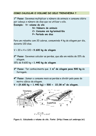 COMO CALCULAR O VOLUME DO SILO TRINCHEIRA ?
1º Passo: Devemos multiplicar o número de animais x consumo diário
por cabeça x número de dias que vai utilizar o silo.
Exemplo: V= volume do silo
N= Número de animais
C= Consumo em kg/animal/dia
P= Período em dias
Para um rebanho com 20 cabras, consumindo 4 kg de silagem por dia,
durante 120 dias.
V = 20 x 4 x 120 = 9.600 kg de silagem
2º Passo: Devemos calcular as perdas, que são em média de 15% da
silagem.
15% de 9.600 kg = 1.440 kg de silagem
3º Passo: Ter conhecimento que 1 m3
de silagem pesa 500 kg de
forragem.
4º Passo: Somar o consumo mais as perdas e dividir pelo peso do
metro cúbico da silagem.
V = (9.600 kg + 1.440 kg) ÷ 500 = 22,08 m3
de silagem.
Figura 6. Calculando o volume do silo. Fonte: (http://www.sct.embrapa.br)
 