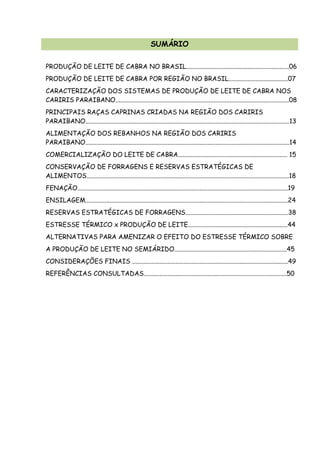 SUMÁRIO
PRODUÇÃO DE LEITE DE CABRA NO BRASIL................................................................06
PRODUÇÃO DE LEITE DE CABRA POR REGIÃO NO BRASIL.....................................07
CARACTERIZAÇÃO DOS SISTEMAS DE PRODUÇÃO DE LEITE DE CABRA NOS
CARIRIS PARAIBANO............................................................................................................08
PRINCIPAIS RAÇAS CAPRINAS CRIADAS NA REGIÃO DOS CARIRIS
PARAIBANO...............................................................................................................................13
ALIMENTAÇÃO DOS REBANHOS NA REGIÃO DOS CARIRIS
PARAIBANO...............................................................................................................................14
COMERCIALIZAÇÃO DO LEITE DE CABRA.................................................................... 15
CONSERVAÇÃO DE FORRAGENS E RESERVAS ESTRATÉGICAS DE
ALIMENTOS..............................................................................................................................18
FENAÇÃO...................................................................................................................................19
ENSILAGEM..............................................................................................................................24
RESERVAS ESTRATÉGICAS DE FORRAGENS................................................................38
ESTRESSE TÉRMICO x PRODUÇÃO DE LEITE..............................................................44
ALTERNATIVAS PARA AMENIZAR O EFEITO DO ESTRESSE TÉRMICO SOBRE
A PRODUÇÃO DE LEITE NO SEMIÁRIDO......................................................................45
CONSIDERAÇÕES FINAIS .................................................................................................49
REFERÊNCIAS CONSULTADAS.........................................................................................50
 