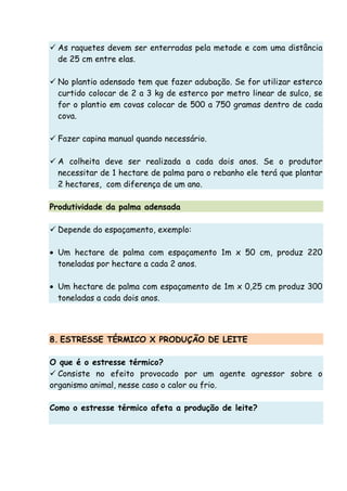 As raquetes devem ser enterradas pela metade e com uma distância
de 25 cm entre elas.
No plantio adensado tem que fazer adubação. Se for utilizar esterco
curtido colocar de 2 a 3 kg de esterco por metro linear de sulco, se
for o plantio em covas colocar de 500 a 750 gramas dentro de cada
cova.
Fazer capina manual quando necessário.
A colheita deve ser realizada a cada dois anos. Se o produtor
necessitar de 1 hectare de palma para o rebanho ele terá que plantar
2 hectares, com diferença de um ano.
Produtividade da palma adensada
Depende do espaçamento, exemplo:
• Um hectare de palma com espaçamento 1m x 50 cm, produz 220
toneladas por hectare a cada 2 anos.
• Um hectare de palma com espaçamento de 1m x 0,25 cm produz 300
toneladas a cada dois anos.
8. ESTRESSE TÉRMICO X PRODUÇÃO DE LEITE
O que é o estresse térmico?
Consiste no efeito provocado por um agente agressor sobre o
organismo animal, nesse caso o calor ou frio.
Como o estresse térmico afeta a produção de leite?
 