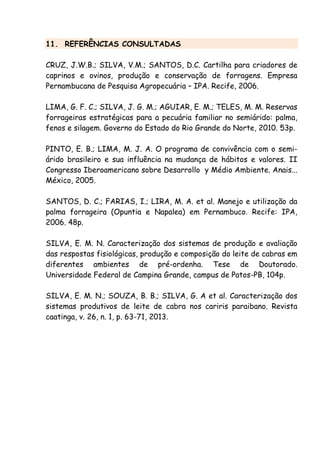 11. REFERÊNCIAS CONSULTADAS
CRUZ, J.W.B.; SILVA, V.M.; SANTOS, D.C. Cartilha para criadores de
caprinos e ovinos, produção e conservação de forragens. Empresa
Pernambucana de Pesquisa Agropecuária – IPA. Recife, 2006.
LIMA, G. F. C.; SILVA, J. G. M.; AGUIAR, E. M.; TELES, M. M. Reservas
forrageiras estratégicas para a pecuária familiar no semiárido: palma,
fenos e silagem. Governo do Estado do Rio Grande do Norte, 2010. 53p.
PINTO, E. B.; LIMA, M. J. A. O programa de convivência com o semi-
árido brasileiro e sua influência na mudança de hábitos e valores. II
Congresso Iberoamericano sobre Desarrollo y Médio Ambiente. Anais...
México, 2005.
SANTOS, D. C.; FARIAS, I.; LIRA, M. A. et al. Manejo e utilização da
palma forrageira (Opuntia e Napalea) em Pernambuco. Recife: IPA,
2006. 48p.
SILVA, E. M. N. Caracterização dos sistemas de produção e avaliação
das respostas fisiológicas, produção e composição do leite de cabras em
diferentes ambientes de pré-ordenha. Tese de Doutorado.
Universidade Federal de Campina Grande, campus de Patos-PB, 104p.
SILVA, E. M. N.; SOUZA, B. B.; SILVA, G. A et al. Caracterização dos
sistemas produtivos de leite de cabra nos cariris paraibano. Revista
caatinga, v. 26, n. 1, p. 63-71, 2013.
 