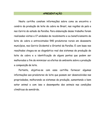 APRESENTAÇÃO
Nesta cartilha constam informações sobre como se encontra o
cenário da produção de leite de cabra no Brasil, nas regiões do país e
nos Cariris do estado da Paraíba. Para elaboração desse trabalho foram
realizadas visitas a 17 unidades de recebimento e ou beneficiamento de
leite de cabra e entrevistados 540 produtores rurais em dezessete
municípios, nos Cariris Ocidental e Oriental da Paraíba. E com base nos
resultados chegou-se ao diagnóstico real dos sistemas de produção de
leite de cabra e a identificação de alguns pontos que podem ser
melhorados a fim de minimizar os efeitos do ambiente sobre a produção
e composição de leite.
Portanto, objetiva-se com essa cartilha fornecer algumas
informações aos produtores de leite que possam ser desenvolvidas nas
propriedades, melhorando os sistemas de produção, aumentando o bem
estar animal e com isso o desempenho dos animais nas condições
climáticas do semiárido.
 