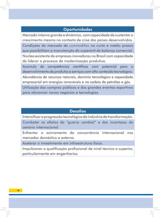 Oportunidades
     Mercado interno grande e dinâmico, com capacidade de sustentar o
     crescimento mesmo no contexto de crise dos países desenvolvidos.
     Condições do mercado de commodities no curto e médio prazos
     que possibilitam a manutenção do superávit da balança comercial.
     núcleo existente de empresas inovadoras no Brasil com capacidade
     de liderar o processo de modernização produtiva.
     Acúmulo de competências científicas com potencial para o
     desenvolvimento de produtos e serviços com alto conteúdo tecnológico.
     abundância de recursos naturais, domínio tecnológico e capacidade
     empresarial em energias renováveis e na cadeia de petróleo e gás.
     Utilização das compras públicas e dos grandes eventos esportivos
     para alavancar novos negócios e tecnologias.




                                  Desafios
     Intensificar a progressão tecnológica da indústria de transformação.
     Combater os efeitos da “guerra cambial” e das incertezas do
     cenário internacional.
     Enfrentar o acirramento da concorrência internacional nos
     mercados doméstico e externo.
     acelerar o investimento em infraestrutura física.
     Impulsionar a qualificação profissional de nível técnico e superior,
     particularmente em engenharias.




10
 