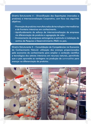 Diretriz Estruturante 4 – Diversificação das Exportações (mercados e
     produtos) e Internacionalização Corporativa, com foco nos seguintes
     objetivos:

      • Promoção de produtos manufaturados de tecnologias intermediárias
        e de fronteira intensivos em conhecimento.
      • aprofundamento do esforço de internacionalização de empresas
        via diferenciação de produtos e agregação de valor.
      • Enraizamento de empresas estrangeiras e estímulo à instalação de
        centros de Pesquisa e Desenvolvimento (P&D) no país.

     Diretriz Estruturante 5 – Consolidação de Competências na Economia
     do Conhecimento natural: utilização dos avanços proporcionados
     pela economia do conhecimento para ampliar o conteúdo científico
     e tecnológico dos setores intensivos em recursos naturais, permitindo
     que o país aproveite as vantagens na produção de commodities para
     avançar na diferenciação de produtos.




12
 