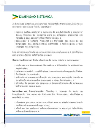 DiMEnsãO sistÊMiCa

a dimensão sistêmica, de natureza horizontal e transversal, destina-se
a orientar ações que visam, sobretudo:

 • reduzir custos, acelerar o aumento da produtividade e promover
   bases mínimas de isonomia para as empresas brasileiras em
   relação a seus concorrentes internacionais; e
 • consolidar o sistema nacional de inovação por meio de da
   ampliação das competências científicas e tecnológicas e sua
   inserção nas empresas.

Esta dimensão articula-se com a dimensão estruturante e é constituída
por grandes temas detalhados a seguir.

Comércio Exterior. inclui objetivos de curto, médio e longo prazo:

 • melhoria nos instrumentos financeiros e tributários de estímulo às
   exportações;
 • defesa comercial, consolidação e harmonização de regras tarifárias;
 • facilitação do comércio;
 • estímulo à internacionalização de empresas nacionais visando à
   ampliação de mercados e o acesso a novas tecnologias; e
 • atração de centros de pesquisa e desenvolvimento de empresas
   estrangeiras para o país.

Incentivo ao Investimento. Objetiva a redução do custo do
investimento por meio de instrumentos financeiros, tributários e
regulatórios que:

 • ofereçam prazos e xuros compatíveis com os níveis internacionais
   no financiamento de longo prazo;
 • eliminem ou reduzam substantivamente os encargos tributários
   sobre o investimento; e                                               13
 