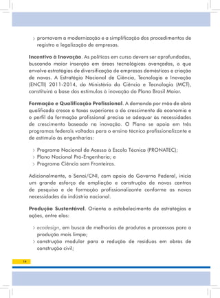 • promovam a modernização e a simplificação dos procedimentos de
        registro e legalização de empresas.

     Incentivo à Inovação. as políticas em curso devem ser aprofundadas,
     buscando maior inserção em áreas tecnológicas avançadas, o que
     envolve estratégias de diversificação de empresas domésticas e criação
     de novas. a Estratégia nacional de Ciência, tecnologia e inovação
     (ENCTI) 2011-2014, do Ministério da Ciência e Tecnologia (MCT),
     constituirá a base dos estímulos à inovação do Plano Brasil Maior.

     Formação e Qualiﬁcação Proﬁssional. a demanda por mão de obra
     qualificada cresce a taxas superiores a do crescimento da economia e
     o perfil da formação profissional precisa se adequar às necessidades
     de crescimento baseado na inovação. O Plano se apoia em três
     programas federais voltados para o ensino técnico profissionalizante e
     de estímulo às engenharias:

      • Programa Nacional de Acesso à Escola Técnica (PRONATEC);
      • Plano nacional Pró-Engenharia; e
        Programa Ciência sem Fronteiras.

     adicionalmente, o senai/Cni, com apoio do Governo Federal, inicia
     um grande esforço de ampliação e construção de novos centros
     de pesquisa e de formação profissionalizante conforme as novas
     necessidades da indústria nacional.

     Produção Sustentável. Orienta o estabelecimento de estratégias e
     ações, entre elas:

      • ecodesign, em busca de melhorias de produtos e processos para a
        produção mais limpa;
      • construção modular para a redução de resíduos em obras de
        construção civil;

14
 