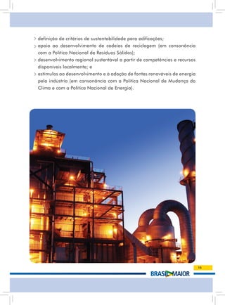 • definição de critérios de sustentabilidade para edificações;
• apoio ao desenvolvimento de cadeias de reciclagem (em consonância
  com a Política Nacional de Resíduos Sólidos);
• desenvolvimento regional sustentável a partir de competências e recursos
  disponíveis localmente; e
• estímulos ao desenvolvimento e à adoção de fontes renováveis de energia
  pela indústria (em consonância com a Política Nacional de Mudança do
  Clima e com a Política Nacional de Energia).




                                                                             15
 