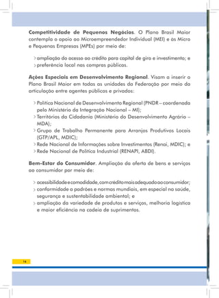 Competitividade de Pequenos Negócios. O Plano Brasil Maior
     contempla o apoio ao Microempreendedor Individual (MEI) e às Micro
     e Pequenas Empresas (MPEs) por meio de:

      • ampliação do acesso ao crédito para capital de giro e investimento; e
      • preferência local nas compras públicas.

     Ações Especiais em Desenvolvimento Regional. visam a inserir o
     Plano Brasil Maior em todas as unidades da Federação por meio da
     articulação entre agentes públicos e privados:

      • Política Nacional de Desenvolvimento Regional (PNDR – coordenada
        pelo Ministério da Integração Nacional – MI);
      • Territórios da Cidadania (Ministério do Desenvolvimento Agrário –
        MDA);
      • Grupo de trabalho Permanente para arranjos Produtivos locais
        (GTP/APL, MDIC);
      • Rede Nacional de Informações sobre Investimentos (Renai, MDIC); e
      • Rede Nacional de Política Industrial (RENAPI, ABDI).

     Bem-Estar do Consumidor. ampliação da oferta de bens e serviços
     ao consumidor por meio de:

      • acessibilidade e comodidade, com crédito mais adequado ao consumidor;
        conformidade a padrões e normas mundiais, em especial na saúde,
        segurança e sustentabilidade ambiental; e
      • ampliação da variedade de produtos e serviços, melhoria logística
        e maior eficiência na cadeia de suprimentos.




16
 