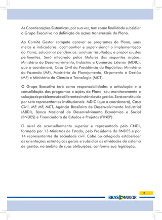As Coordenações Sistêmicas, por sua vez, têm como finalidade subsidiar
o Grupo Executivo na definição de ações transversais do Plano.

ao Comitê Gestor compete aprovar os programas do Plano, suas
metas e indicadores; acompanhar e supervisionar a implementação
do Plano; solucionar pendências; analisar resultados; e propor ajustes
pertinentes. será integrado pelos titulares dos seguintes órgãos:
Ministério do Desenvolvimento, Indústria e Comércio Exterior (MDIC),
que o coordenará; Casa Civil da Presidência da república; Ministério
da Fazenda (MF), Ministério do Planejamento, Orçamento e Gestão
(MP) e Ministério da Ciência e Tecnologia (MCT).

O Grupo Executivo terá como responsabilidades a articulação e a
consolidação dos programas e ações do Plano, seu monitoramento e
solução de problemas das diferentes instâncias de gestão. será constituído
por sete representantes institucionais: MDIC (que o coordenará), Casa
Civil, MP MF, MCt, agência Brasileira de Desenvolvimento industrial
         ,
(ABDI), Banco Nacional de Desenvolvimento Econômico e Social
(BNDES) e Financiadora de Estudos e Projetos (FINEP).

O nível de aconselhamento superior é representado pelo CnDi,
formado por 13 Ministros de Estado, pelo Presidente do BnDEs e por
14 representantes da sociedade civil. Cabe ao colegiado estabelecer
as orientações estratégicas gerais e subsidiar as atividades do sistema
de gestão, no âmbito de suas atribuições, conforme sua legislação.




                                                                             19
 