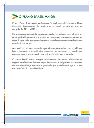 O PlanO Brasil MaiOr
Com o Plano Brasil Maior, o Governo Federal estabelece a sua política
industrial, tecnológica, de serviços e de comércio exterior para o
período de 2011 a 2014.

Focando no estímulo à inovação e à produção nacional para alavancar
a competitividade da indústria nos mercados interno e externo, o país se
organiza para dar passos mais ousados em direção ao desenvolvimento
econômico e social.

ao mobilizar as forças produtivas para inovar, competir e crescer, o Plano
busca aproveitar competências presentes nas empresas, na academia
e na sociedade, construindo um país mais próspero e inclusivo.

O Plano Brasil Maior integra instrumentos de vários ministérios e
órgãos do Governo Federal cujas iniciativas e programas se somam
num esforço integrado e abrangente de geração de emprego e renda
em benefício do povo brasileiro.




                                                                             7
 