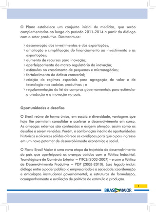O Plano estabelece um conjunto inicial de medidas, que serão
complementadas ao longo do período 2011-2014 a partir do diálogo
com o setor produtivo. Destacam-se:

  • desoneração dos investimentos e das exportações;
  • ampliação e simplificação do financiamento ao investimento e às
    exportações;
  • aumento de recursos para inovação;
  • aperfeiçoamento do marco regulatório da inovação;
  • estímulos ao crescimento de pequenos e micronegócios;
  • fortalecimento da defesa comercial;
  • criação de regimes especiais para agregação de valor e de
    tecnologia nas cadeias produtivas ; e
  • regulamentação da lei de compras governamentais para estimular
    a produção e a inovação no país.


Oportunidades e desafios

O Brasil reúne de forma única, em escala e diversidade, vantagens que
hoje lhe permitem consolidar e acelerar o desenvolvimento em curso.
as ameaças externas são conhecidas e exigem atenção, assim como os
desafios a serem vencidos. Porém, a combinação inédita de oportunidades
históricas e alicerces sólidos oferece as condições para que o país ingresse
em um novo patamar de desenvolvimento econômico e social.

O Plano Brasil Maior é uma nova etapa da trajetória de desenvolvimento
do país que aperfeiçoará os avanços obtidos com a Política industrial,
Tecnológica e de Comércio Exterior − PITCE (2003-2007) – e com a Política
de Desenvolvimento Produtivo − PDP (2008-2010). Esse legado inclui:
diálogo entre o poder público, o empresariado e a sociedade; coordenação
e articulação institucional governamental; e estruturas de formulação,
acompanhamento e avaliação de políticas de estímulo à produção.
                                                                               9
 