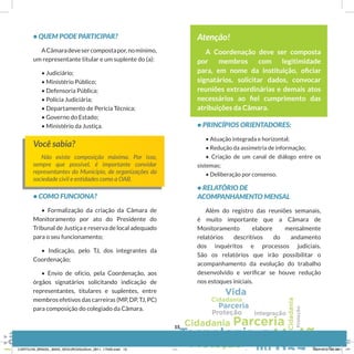 • QUEM PODE PARTICIPAR?
ACâmaradevesercompostapor,nomínimo,
um representante titular e um suplente do (a):
• Judiciário;
• Ministério Público;
• Defensoria Pública;
• Polícia Judiciária;
• Departamento de Perícia Técnica;
• Governo do Estado;
• Ministério da Justiça.
Você sabia?
Não existe composição máxima. Por isso,
sempre que possível, é importante convidar
representantes do Município, de organizações da
sociedade civil e entidades como a OAB.
• COMO FUNCIONA?
• Formalização da criação da Câmara de
Monitoramento por ato do Presidente do
Tribunal de Justiça e reserva de local adequado
para o seu funcionamento;
• Indicação, pelo TJ, dos integrantes da
Coordenação;
• Envio de ofício, pela Coordenação, aos
órgãos signatários solicitando indicação de
representantes, titulares e suplentes, entre
membros efetivos das carreiras (MP, DP, TJ, PC)
para composição do colegiado da Câmara.
Atenção!
A Coordenação deve ser composta
por membros com legitimidade
para, em nome da instituição, oﬁciar
signatários, solicitar dados, convocar
reuniões extraordinárias e demais atos
necessários ao ﬁel cumprimento das
atribuições da Câmara.
• PRINCÍPIOS ORIENTADORES:
• Atuação integrada e horizontal;
• Redução da assimetria de informação;
• Criação de um canal de diálogo entre os
sistemas;
• Deliberação por consenso.
• RELATÓRIO DE
ACOMPANHAMENTO MENSAL
Além do registro das reuniões semanais,
é muito importante que a Câmara de
Monitoramento elabore mensalmente
relatórios descritivos do andamento
dos inquéritos e processos judiciais.
São os relatórios que irão possibilitar o
acompanhamento da evolução do trabalho
desenvolvido e verificar se houve redução
nos estoques iniciais.
15
CARTILHA_BRASIL_MAIS_SEGURO20x20cm_2811_17h00.indd 15 28/11/13 20:56
 