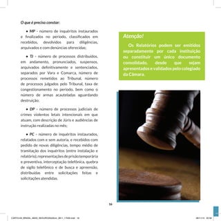 O que é preciso constar:
• MP - número de inquéritos instaurados
e finalizados no período, classificados em
recebidos, devolvidos para diligências,
arquivados e com denúncias oferecidas;
• TJ - número de processos distribuídos,
em andamento, pronunciados, suspensos,
arquivados definitivamente e sentenciados,
separados por Vara e Comarca, número de
processos remetidos ao Tribunal, número
de processos julgados pelo Tribunal, taxa de
congestionamento no período, bem como o
número de armas acauteladas aguardando
destruição;
• DP - número de processos judiciais de
crimes violentos letais intencionais em que
atuam, com descrição de Júris e audiências de
instrução realizadas no mês;
• PC - número de inquéritos instaurados,
relatados com e sem autoria, e recebidos com
pedido de novas diligências, tempo médio de
tramitação dos inquéritos (entre instalação e
relatório),representaçõesdeprisãotemporária
e preventiva, interceptação telefônica, quebra
de sigilo telefônico e de busca e apreensão,
distribuídas entre solicitações feitas e
solicitações atendidas.
Atenção!
Os Relatórios podem ser emitidos
separadamente por cada instituição
ou constituir um único documento
consolidado, desde que sejam
apresentados e validados pelo colegiado
da Câmara.
16
CARTILHA_BRASIL_MAIS_SEGURO20x20cm_2811_17h00.indd 16 28/11/13 20:56
 