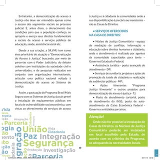 à Justiça e à cidadania às comunidades onde a
sua disponibilização é precária ou inexistente –
são as Casas de Direitos.
• SERVIÇOS OFERECIDOS
NA CASA DE DIREITOS:
• Núcleo de Justiça Comunitária - espaço
de mediação de conflitos, informação e
educação sobre direitos humanos e cidadania,
onde o atendimento é realizado por agentes
da comunidade capacitados para tanto –
Governos Estadual e Federal;
• Assistência Jurídica - posto avançado de
atendimento - DP;
• Serviços de ouvidoria, projetos e ações de
promoção da tutela de cidadania e realização
de audiências públicas - MP;
• Ações itinerantes “Programa
Justiça Itinerante” e outros projetos para
democratização do acesso à justiça - TJ;
• Posto de atendimento cartorial, posto
de atendimento do INSS, posto de auto-
atendimento da Caixa Econômica Federal -
Governo e entidades parceiras.
Atenção!
Onde não for possível a instalação de
Casas de Direitos, os Núcleos de Justiça
Comunitária poderão ser instalados
em local escolhido pelo Estado, de
acordo com os critérios do Programa,
se adequando às necessidades locais.
Entretanto, a democratização do acesso à
Justiça não deve ser entendida apenas como
o acesso dos segmentos sociais ao processo
judicial. É, antes disso, o oferecimento das
condições para que a população conheça, se
aproprie e exerça seus direitos fundamentais
e sociais de acesso a serviços públicos de
educação, saúde, assistência social etc.
Desde a sua criação, a SRJ/MJ tem como
eixo prioritário de atuação a “Democratização
do Acesso à Justiça”, buscando, por meio de
parcerias com o Poder Judiciário, do debate
coletivo com instituições da sociedade civil e
universidades, e de pesquisas realizadas em
conjunto com organizações internacionais,
articular uma política nacional voltada à
democratização do acesso ao Sistema de
Justiça.
Assim, a pactuação do Programa Brasil Mais
Seguro com os Sistemas de Justiça Locais prevê
a instalação de equipamentos públicos em
locais de vulnerabilidade socioeconômica, com
vistas ao oferecimento de serviços de acesso
18
CARTILHA_BRASIL_MAIS_SEGURO20x20cm_2811_17h00.indd 18 28/11/13 20:56
 
