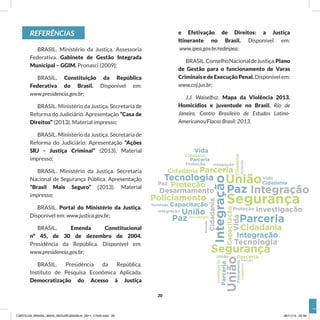 REFERÊNCIAS
BRASIL. Ministério da Justiça. Assessoria
Federativa. Gabinete de Gestão Integrada
Municipal – GGIM. Pronasci (2009);
BRASIL. Constituição da República
Federativa do Brasil. Disponível em:
www.presidencia.gov.br;
BRASIL. Ministério da Justiça. Secretaria de
Reforma do Judiciário. Apresentação “Casa de
Direitos” (2013). Material impresso;
BRASIL. Ministério da Justiça. Secretaria de
Reforma do Judiciário. Apresentação “Ações
SRJ - Justiça Criminal” (2013). Material
impresso;
BRASIL. Ministério da Justiça. Secretaria
Nacional de Segurança Pública. Apresentação
“Brasil Mais Seguro” (2013). Material
impresso;
BRASIL. Portal do Ministério da Justiça.
Disponível em: www.justica.gov.br;
BRASIL. Emenda Constitucional
nº 45, de 30 de dezembro de 2004.
Presidência da República. Disponível em:
www.presidencia.gov.br;
BRASIL. Presidência da República.
Instituto de Pesquisa Econômica Aplicada.
Democratização do Acesso à Justiça
e Efetivação de Direitos: a Justiça
Itinerante no Brasil. Disponível em:
www.ipea.gov.br/redeipea;
BRASIL.ConselhoNacionaldeJustiça.Plano
de Gestão para o funcionamento de Varas
CriminaisedeExecuçãoPenal.Disponívelem:
www.cnj.jus.br;
J.J. Waiselfisz. Mapa da Violência 2013.
Homicídios e juventude no Brasil. Rio de
Janeiro. Centro Brasileiro de Estudos Latino-
Americanos/Flacso Brasil: 2013.
20
CARTILHA_BRASIL_MAIS_SEGURO20x20cm_2811_17h00.indd 20 28/11/13 20:56
 