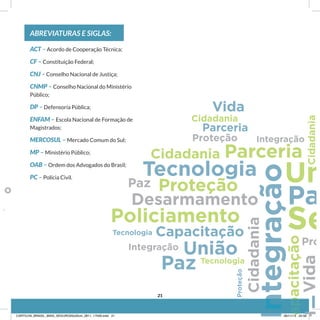 ABREVIATURAS E SIGLAS:
ACT – Acordo de Cooperação Técnica;
CF – Constituição Federal;
CNJ – Conselho Nacional de Justiça;
CNMP – Conselho Nacional do Ministério
Público;
DP – Defensoria Pública;
ENFAM – Escola Nacional de Formação de
Magistrados;
MERCOSUL – Mercado Comum do Sul;
MP – Ministério Público;
OAB – Ordem dos Advogados do Brasil;
PC – Polícia Civil.
21
CARTILHA_BRASIL_MAIS_SEGURO20x20cm_2811_17h00.indd 21 28/11/13 20:56
 