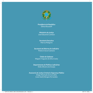 Presidência da República
Dilma Rousseff
Ministério da Justiça
José Eduardo Cardozo
Secretaria Executiva
Márcia Pelegrini
Secretaria de Reforma do Judiciário
Flávio Crocce Caetano
Chefia de Gabinete
Wagner Augusto da Silva Costa
Departamento de Políticas Judiciárias
Kelly Oliveira de Araújo
Assessoria de Justiça Criminal e Segurança Pública
Diogo Machado de Carvalho
Liane Sodré Borges Fernandes
CARTILHA_BRASIL_MAIS_SEGURO20x20cm_2811_17h00.indd 4 28/11/13 20:56
 