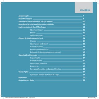 SUMÁRIO
Apresentação										7
Brasil Mais Seguro									8
Articulação com o Sistema de Justiça Criminal						 10
Atuação da Secretaria de Reforma do Judiciário					 10
Implementação do Brasil Mais Seguro							12
Quem participa?							 12
		Etapas									12
		Quem faz o quê?							12
Câmara de Monitoramento Local							14
O que é								 14
		Quem pode participar?						15
		Como funciona?							15
		Princípios orientadores						15
		Relatório de Acompanhamento Mensal				15
Capacitação e Prevenção								17
		Capacitação								17
		Como funciona							17
		Quem pode participar							17
		Prevenção								17
		 Serviços oferecidos na Casa de Direitos				 18
Outras Ações										19
		 Apoio ao Controle de Armas de Fogo					 19
Referências										20
Abreviaturas e Siglas									21
CARTILHA_BRASIL_MAIS_SEGURO20x20cm_2811_17h00.indd 5 28/11/13 20:56
 