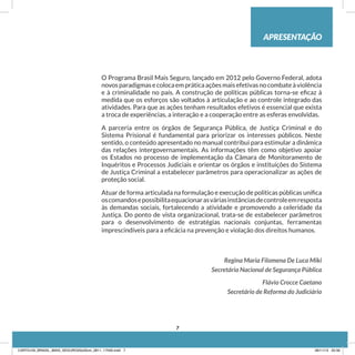 APRESENTAÇÃO
O Programa Brasil Mais Seguro, lançado em 2012 pelo Governo Federal, adota
novosparadigmasecolocaempráticaaçõesmaisefetivasnocombateàviolência
e à criminalidade no país. A construção de políticas públicas torna-se eficaz à
medida que os esforços são voltados à articulação e ao controle integrado das
atividades. Para que as ações tenham resultados efetivos é essencial que exista
a troca de experiências, a interação e a cooperação entre as esferas envolvidas.
A parceria entre os órgãos de Segurança Pública, de Justiça Criminal e do
Sistema Prisional é fundamental para priorizar os interesses públicos. Neste
sentido, o conteúdo apresentado no manual contribui para estimular a dinâmica
das relações intergovernamentais. As informações têm como objetivo apoiar
os Estados no processo de implementação da Câmara de Monitoramento de
Inquéritos e Processos Judiciais e orientar os órgãos e instituições do Sistema
de Justiça Criminal a estabelecer parâmetros para operacionalizar as ações de
proteção social.
Atuar de forma articulada na formulação e execução de políticas públicas unifica
oscomandosepossibilitaequacionarasváriasinstânciasdecontroleemresposta
às demandas sociais, fortalecendo a atividade e promovendo a celeridade da
Justiça. Do ponto de vista organizacional, trata-se de estabelecer parâmetros
para o desenvolvimento de estratégias nacionais conjuntas, ferramentas
imprescindíveis para a eficácia na prevenção e violação dos direitos humanos.
Regina Maria Filomena De Luca Miki
Secretária Nacional de Segurança Pública
Flávio Crocce Caetano
Secretário de Reforma do Judiciário
7
CARTILHA_BRASIL_MAIS_SEGURO20x20cm_2811_17h00.indd 7 28/11/13 20:56
 