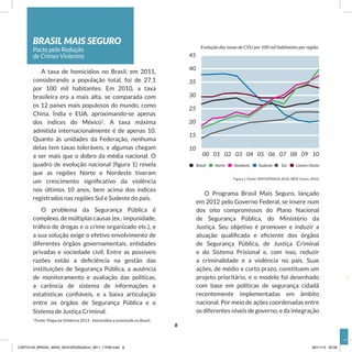 BRASIL MAIS SEGURO
Pacto pela Redução
de Crimes Violentos
A taxa de homicídios no Brasil, em 2011,
considerando a população total, foi de 27,1
por 100 mil habitantes. Em 2010, a taxa
brasileira era a mais alta, se comparada com
os 12 países mais populosos do mundo, como
China, Índia e EUA, aproximando-se apenas
dos índices do México1
. A taxa máxima
admitida internacionalmente é de apenas 10.
Quanto às unidades da Federação, nenhuma
delas tem taxas toleráveis, e algumas chegam
a ser mais que o dobro da média nacional. O
quadro de evolução nacional (figura 1) revela
que as regiões Norte e Nordeste tiveram
um crescimento significativo da violência
nos últimos 10 anos, bem acima dos índices
registrados nas regiões Sul e Sudeste do país.
O problema da Segurança Pública é
complexo, de múltiplas causas (ex.: impunidade,
tráfico de drogas e o crime organizado etc.), e
a sua solução exige o efetivo envolvimento de
diferentes órgãos governamentais, entidades
privadas e sociedade civil. Entre as possíveis
razões estão a deficiência na gestão das
instituições de Segurança Pública, a ausência
de monitoramento e avaliação das políticas,
a carência de sistema de informações e
estatísticas confiáveis, e a baixa articulação
entre os órgãos de Segurança Pública e o
Sistema de Justiça Criminal.
1
Fonte: Mapa da Violência 2013 - Homicídios e juventude no Brasil.
Figura 1. Fonte: SIM/DATASUS, 2010. IBGE Censo, 2010.
O Programa Brasil Mais Seguro, lançado
em 2012 pelo Governo Federal, se insere num
dos oito compromissos do Plano Nacional
de Segurança Pública, do Ministério da
Justiça. Seu objetivo é promover e induzir a
atuação qualificada e eficiente dos órgãos
de Segurança Pública, de Justiça Criminal
e do Sistema Prisional e, com isso, reduzir
a criminalidade e a violência no país. Suas
ações, de médio e curto prazo, constituem um
projeto prioritário, e o modelo foi desenhado
com base em políticas de segurança cidadã
recentemente implementadas em âmbito
nacional. Por meio de ações coordenadas entre
os diferentes níveis de governo, e da integração
45
40
35
30
25
20
15
10
00 01 02 03 04 05 06 07 08 09 10
Brasil Norte Nordeste Sudeste Sul Centro-Oeste
Evolução das taxas de CVLI por 100 mil habitantes por região.
8
CARTILHA_BRASIL_MAIS_SEGURO20x20cm_2811_17h00.indd 8 28/11/13 20:56
 