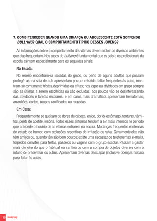 7. COMO PERCEBER QUANDO UMA CRIANÇA OU ADOLESCENTE ESTÁ SOFRENDO
        BULLYING? QUAL O COMPORTAMENTO TÍPICO DESSES JOVENS?

       As informações sobre o comportamento das vítimas devem incluir os diversos ambientes
     que elas frequentam. Nos casos de bullying é fundamental que os pais e os profissionais da
     escola atentem especialmente para os seguintes sinais:
       Na Escola:
        No recreio encontram-se isoladas do grupo, ou perto de alguns adultos que possam
     protegê-las; na sala de aula apresentam postura retraída, faltas frequentes às aulas, mos-
     tram-se comumente tristes, deprimidas ou aflitas; nos jogos ou atividades em grupo sempre
     são as últimas a serem escolhidas ou são excluídas; aos poucos vão se desinteressando
     das atividades e tarefas escolares; e em casos mais dramáticos apresentam hematomas,
     arranhões, cortes, roupas danificadas ou rasgadas.
       Em Casa:
        Frequentemente se queixam de dores de cabeça, enjoo, dor de estômago, tonturas, vômi-
     tos, perda de apetite, insônia. Todos esses sintomas tendem a ser mais intensos no período
     que antecede o horário de as vítimas entrarem na escola. Mudanças frequentes e intensas
     de estado de humor, com explosões repentinas de irritação ou raiva. Geralmente elas não
     têm amigos ou, quando têm são bem poucos; existe uma escassez de telefonemas, e-mails,
     torpedos, convites para festas, passeios ou viagens com o grupo escolar. Passam a gastar
     mais dinheiro do que o habitual na cantina ou com a compra de objetos diversos com o
     intuito de presentear os outros. Apresentam diversas desculpas (inclusive doenças físicas)
     para faltar às aulas.




10
 