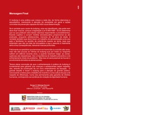 Mensagem Final

O bullying é uma prática que cresce a cada dia, de forma silenciosa e
assustadora, merecendo a atenção da sociedade em geral e ações
concretas de prevenção capazes de inibir a sua disseminação.

Se é verdade que o autor do bullying, uma vez identificado, não pode nem
deve ficar impune, porque a legislação (Lei 8.060/1990 - ECA) determina
que os que praticam atos dessa natureza responderão a procedimentos,
ficando sujeitos a cumprir medida sócioeducativa proporcional ao ato
praticado, enquanto adolescentes, menores de 18 anos de idade, é
verdade também que deve haver um trabalho de sensibilização junto aos
pais e familiares no sentido de orientá-los quanto ao tema, para que
entendam que não se trata de brincadeira e que o assunto é realmente
sério e traz conseqüências, deixando marcas profundas.

Felizmente os episódios que terminam em homicídio ou suicídio são raros,
mas não são poucas as vítimas do bullying que por medo ou vergonha
sofrem em silêncio durante anos, e quando resolvem reagir, as conse-
quências são desastrosas. Daí a importância do trabalho preventivo e do
enfrentamento direto do problema. Mas isso só será possível se houver o
envolvimento de todos os atores sociais.

Temos plena convicção de que o enfrentamento à prática do bullying é
fundamental para garantir que crianças e adolescentes sejam respeita-
dos, através da construção de um novo entendimento da situação. O
grande desafio é trazer o bullying para a atenção do grande público,
convocando a todos para o trabalho de incentivo a uma cultura de paz e de
respeito às diferenças, numa luta permanente pela garantia de direitos
humanos, contrapondo-se à práticas de violação da dignidade humana.



                         Soraya S. Nóbrega Escorel
                             Promotora de Justiça
                    Infância e Juventude - João Pessoa/PB

                                            REALIZAÇÃO:




                     MINISTÉRIO PÚBLICO DA PARAÍBA
                     PROCURADORIA GERAL DE JUSTIÇA
                     PROMOTORIA DA INFÂNCIA E JUVENTUDE DA CAPITAL



                                            PATROCÍNIO:




                        GOVERNO MUNICIPAL
 