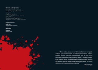 PESQUISA E REDAÇÃO FINAL

Soraya Soares da Nóbrega Escorel
Promotora de Justiça da Infância e Juventude
João Pessoa/PB

Alley Borges Escorel
Promotor de Justiça da Infância e Juventude
João Pessoa/PB

Ellen Emanuelle de França Barros
Assessoria de Promotoria – Infância e Juventude


PROJETO GRÁFICO

Rafael Leal
Ação Marketing Promocional


IMPRESSÃO

Gráfica JB
Junho de 2009




                                                          “Todos os dias, alunos no mundo todo sofrem com um tipo de
                                                  violência que vem mascarada na forma de “brincadeira”. Estudos
                                                  recentes revelam que esse comportamento, que até bem pouco
                                                  tempo era considerado inofensivo e que recebe o nome de bullying,
                                                  pode acarretar sérias conseqüências ao desenvolvimento psíquico
                                                  dos alunos, gerando desde queda na auto-estima até, em casos
                                                  mais extremos, o suicídio e outras tragédias.”
                                                                                                       Diogo Dreyer
 