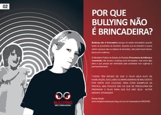02
                          POR QUE
                          BULLYING NÃO
                          É BRINCADEIRA?
                          Bullying não é brincadeira porque só existe brincadeira quando
                          todos os envolvidos se divertem. Quando uns se divertem e outros
                          sofrem (porque são os objetos da diversão), não pode haver brinca-
                          deira e sim violência.

                          O Ministério Público do Estado da Paraíba (Promotoria da Infância e
                          Juventude) não encara o bullying como brincadeira, mas como algo
                          sério e que precisa ser enfrentado pela sociedade com urgência e
                          permanentemente.



                          “TODOS TÊM RECEIO DE QUE O FILHO SEJA ALVO DE
                          HUMILHAÇÃO, EXCLUSÃO OU BRINCADEIRAS DE MAU GOSTO
                          POR PARTE DOS COLEGAS, PARA CITAR EXEMPLOS DA
                          PRÁTICA, MAS POUCOS SÃO OS QUE SE PREOCUPAM EM
                          PREPARAR O FILHO PARA QUE ELE NÃO SEJA                     AUTOR
                          DESSAS ATIVIDADES”

                          Rosely Sayão

     BULLYING
     NÃO É BRINCADEIRA.
                          (www.blogdaroselysayao.blog.uol.com.br/ acessado em 06/03/08)
 