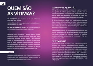 05
     QUEM SÃO                                                             AGRESSORES. QUEM SÃO?
                                                                          São geralmente os líderes da turma, os mais populares, aqueles


     AS VÍTIMAS?
                                                                          que gostam de colocar apelidos e fazer gozações com os
                                                                          colegas mais frágeis. São aqueles que não respeitam as dife-
                                                                          renças alheias e se aproveitam da fragilidade do colega para
                                                                          excluí-lo do grupo e executar as gozações e humilhações.
     OS DIFERENTES: Cor de cabelo, cor de pele, deficiências,
     forma de se vestir, sotaque.                                         É comum abordarem colegas com problemas de obesidade,
                                                                          baixa-estatura, deficiência física, ou outros aspectos culturais,
     OS INDEFESOS: Os tímidos, que mostram medo e até choram.
     São os preferidos dos bullies.                                       étnicos ou religiosos, o que é muito sério, por trazer consequên-
                                                                          cias jurídicas, muitas vezes desconhecidas pelos autores, seus
     OS QUE SE ISOLAM DO GRUPO: Os pouco sociáveis e que                  familiares e a própria vítima.
     têm dificuldade de relacionamento e de se defender.
                                                                          Os agentes de bullying, se não tratados por profissionais, têm
                                                                          grande probabilidade de se tornarem adultos com comporta-
     As vítimas sofrem humilhações e recebem apelidos que lhes            mentos anti-sociais e/ou violentos, podendo vir a adotar,
     expõem ao ridículo, podendo, às vezes, perder sua própria            inclusive, atitudes delinquentes ou criminosas. Fica aí o
     referência e identidade, eis que passam a ser conhecidas             alerta para a família!
     apenas por apelidos pejorativos, que reduzem sua auto-estima.
     Elas, por serem diferentes - diferenças sociais, econômicas,
                                                                          TESTEMUNHAS
                                                                          As testemunhas são alunos que não sofrem nem praticam
     físicas e intelectuais - são perseguidas, humilhadas, intimidadas,
                                                                          bullying, mas convivem diariamente com o problema e se
     ignoradas ou excluídas, silenciando o sofrimento em razão da
                                                                          omitem por medo e insegurança. São representadas pelos
     timidez ou por medo ou vergonha de demonstrar fraqueza.
                                                                          alunos que sabem de tudo, presenciam muitas vezes o abuso,
                                                                          mas se sentem ameaçados, porque, se delatarem o autor,
       ALERTA                                                             poderão se tornar as “próximas vítimas”. Daí a omissão, o
                                                                          silêncio. Mas elas terminam por ser cúmplices da situação.
     As consequências para quem sofre bullying são imprevisíveis,
                                                                          Isso causa um incômodo e uma insegurança que podem
     podendo ser as mais diversas possíveis, desde isolamento, até        influenciar negativamente em sua rotina. É PRECISO, POIS,
     agressões, homicídios e tentativas de suicídio.                      ATENÇÃO!
 