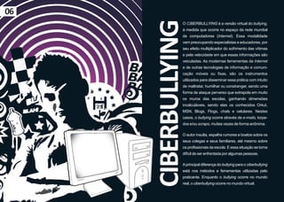 06




     CIBERBULLYING
                O CIBERBULLYING é a versão virtual do bullying,
                à medida que ocorre no espaço da rede mundial
                de computadores (Internet). Essa modalidade
                vem preocupando especialistas e educadores, por
                seu efeito multiplicador do sofrimento das vítimas
                e pela velocidade em que essas informações são
                veiculadas. As modernas ferramentas da Internet
                e de outras tecnologias de informação e comuni-
                cação móveis ou fixas, são os instrumentos
                utilizados para disseminar essa prática com intuito
                de maltratar, humilhar ou constranger, sendo uma
                forma de ataque perverso que extrapola em muito
                os muros das escolas, ganhando dimensões
                incalculáveis, sendo elas os conhecidos Orkut,
                MSN, Blogs, Flogs, chats e celulares. Nestes
                casos, o bullying ocorre através de e-mails, torpe-
                dos e/ou scraps, muitas vezes de forma anônima.

                O autor insulta, espalha rumores e boatos sobre os
                seus colegas e seus familiares, até mesmo sobre
                os profissionais da escola. E essa situação se torna
                difícil de ser enfrentada por algumas pessoas.

                A principal diferença do bullying para o ciberbullying
                está nos métodos e ferramentas utilizadas pelo
                praticante. Enquanto o bullying ocorre no mundo
                real, o ciberbullying ocorre no mundo virtual.
 