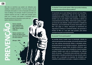 08
     São dois os caminhos que podem ser utilizados para            E a família? Como pode ajudar o filho que pratica bullying
     viabilizar o trabalho preventivo. O primeiro segue a via da   ou sofre em decorrência dessa prática?
     orientação (educação) e o outro a imposição de limites por
     meio do diálogo e do exemplo. Investir na prevenção, em       É importante que os pais dialoguem sempre com seus filhos,
     qualquer aspecto que seja, é valido para proteger quem        orientando-os e participando mais de sua vida escolar e
     sofre com o bullying, para alertar a sociedade sobre a        estabelecendo limites, próprios da educação. É necessário
     temática ainda pouco estudada e para coibir que               também que os pais estejam mais presentes e atentos ao
     ações violentas se disseminem.
                                                                   comportamento de seus filhos, observando qualquer mudan-
                                                                   ça brusca de suas atitudes, sempre ensinando o respeito às
 PREVENÇÃO
                   Vamos aniquilar
                   essa malquerência.
                                                                   diferenças, que é fundamental. É preciso ainda saber ouvir o
                   Não queremos mais                               filho, sem julgar ou criticar, reforçando os sentimentos de
                   saber dessa maldita                             segurança e confiança no ambiente familiar, não ignorando a
                   violência.
                                                                   timidez do filho ou o seu jeito mais gozador, pois ambos
                   Vamos construir uma                             precisam de ajuda e acompanhamento.
                   cultura da infância para
                   que elas tenham defensores                      E a escola? Como pode ajudar?
                   em toda instância.
                                                                   As escolas devem investir mais na prevenção, através do
                   (Borges, 1998)
                                                                   esforço permanente de sua equipe, procurando sempre incluir
                                                                   nas suas práticas educacionais diárias e atividades extras,
                                                                   temas para discutir com a família e os alunos. Somente com o
                                                                   fortalecimento da relação PAIS, ALUNOS e ESCOLA, cada
                                                                   um colaborando dentro de sua competência, haverá resultado
                                                                   qualquer trabalho para coibir as manifestações de violência
                                                                   dentro da escola. É importante ainda estimular a discussão
                                                                   aberta sobre a temática juntamente ao corpo docente, pais e
                                                                   alunos, com a execução de propostas de atividades que
                                                                   trabalhem a afetividade e a emoção, o respeito e a tolerância.
 