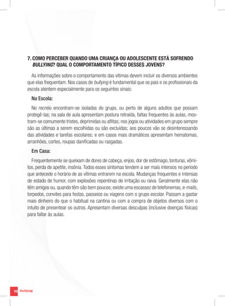 7. COMO PERCEBER QUANDO UMA CRIANÇA OU ADOLESCENTE ESTÁ SOFRENDO
        BULLYING? QUAL O COMPORTAMENTO TÍPICO DESSES JOVENS?

       As informações sobre o comportamento das vítimas devem incluir os diversos ambientes
     que elas frequentam. Nos casos de bullying é fundamental que os pais e os profissionais da
     escola atentem especialmente para os seguintes sinais:
       Na Escola:
        No recreio encontram-se isoladas do grupo, ou perto de alguns adultos que possam
     protegê-las; na sala de aula apresentam postura retraída, faltas frequentes às aulas, mos-
     tram-se comumente tristes, deprimidas ou aflitas; nos jogos ou atividades em grupo sempre
     são as últimas a serem escolhidas ou são excluídas; aos poucos vão se desinteressando
     das atividades e tarefas escolares; e em casos mais dramáticos apresentam hematomas,
     arranhões, cortes, roupas danificadas ou rasgadas.
       Em Casa:
        Frequentemente se queixam de dores de cabeça, enjoo, dor de estômago, tonturas, vômi-
     tos, perda de apetite, insônia. Todos esses sintomas tendem a ser mais intensos no período
     que antecede o horário de as vítimas entrarem na escola. Mudanças frequentes e intensas
     de estado de humor, com explosões repentinas de irritação ou raiva. Geralmente elas não
     têm amigos ou, quando têm são bem poucos; existe uma escassez de telefonemas, e-mails,
     torpedos, convites para festas, passeios ou viagens com o grupo escolar. Passam a gastar
     mais dinheiro do que o habitual na cantina ou com a compra de objetos diversos com o
     intuito de presentear os outros. Apresentam diversas desculpas (inclusive doenças físicas)
     para faltar às aulas.




10
 