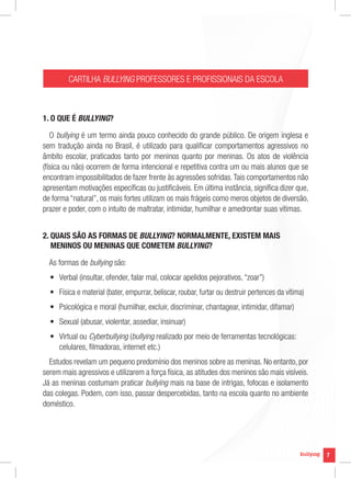 CARTILHA BULLYING PROFESSORES E PROFISSIONAIS DA ESCOLA



1. O QUE É BULLYING?

   O bullying é um termo ainda pouco conhecido do grande público. De origem inglesa e
sem tradução ainda no Brasil, é utilizado para qualificar comportamentos agressivos no
âmbito escolar, praticados tanto por meninos quanto por meninas. Os atos de violência
(física ou não) ocorrem de forma intencional e repetitiva contra um ou mais alunos que se
encontram impossibilitados de fazer frente às agressões sofridas. Tais comportamentos não
apresentam motivações específicas ou justificáveis. Em última instância, significa dizer que,
de forma “natural”, os mais fortes utilizam os mais frágeis como meros objetos de diversão,
prazer e poder, com o intuito de maltratar, intimidar, humilhar e amedrontar suas vítimas.


2. QUAIS SÃO AS FORMAS DE BULLYING? NORMALMENTE, EXISTEM MAIS
   MENINOS OU MENINAS QUE COMETEM BULLYING?

  As formas de bullying são:
  •	 Verbal (insultar, ofender, falar mal, colocar apelidos pejorativos, “zoar”)
  •	 Física e material (bater, empurrar, beliscar, roubar, furtar ou destruir pertences da vítima)
  •	 Psicológica e moral (humilhar, excluir, discriminar, chantagear, intimidar, difamar)
  •	 Sexual (abusar, violentar, assediar, insinuar)
  •	 Virtual ou Cyberbullying (bullying realizado por meio de ferramentas tecnológicas:
     celulares, filmadoras, internet etc.)
  Estudos revelam um pequeno predomínio dos meninos sobre as meninas. No entanto, por
serem mais agressivos e utilizarem a força física, as atitudes dos meninos são mais visíveis.
Já as meninas costumam praticar bullying mais na base de intrigas, fofocas e isolamento
das colegas. Podem, com isso, passar despercebidas, tanto na escola quanto no ambiente
doméstico.




                                                                                                     7
 