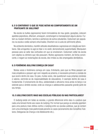 8.  O CONTRÁRIO? O QUE SE PODE NOTAR NO COMPORTAMENTO DE UM
   E
   PRATICANTE DE BULLYING?

  Na escola os bullies (agressores) fazem brincadeiras de mau gosto, gozações, colocam
apelidos pejorativos, difamam, ameaçam, constrangem e menosprezam alguns alunos. Fur-
tam ou roubam dinheiro, lanches e pertences de outros estudantes. Costumam ser popula-
res na escola e estão sempre enturmados. Divertem-se à custa do sofrimento alheio.
   No ambiente doméstico, mantêm atitudes desafiadoras e agressivas em relação aos fami-
liares. São arrogantes no agir,no falar e no vestir, demonstrando superioridade. Manipulam
pessoas para se safar das confusões em que se envolveram. Costumam voltar da escola
com objetos ou dinheiro que não possuíam. Muitos agressores mentem, de forma convin-
cente, e negam as reclamações da escola, dos irmãos ou dos empregados domésticos.


9. O FENÔMENO BULLYING COMEÇA EM CASA?

  Muitas vezes o fenômeno começa em casa. Entretanto, para que os filhos possam ser
mais empáticos e possam agir com respeito ao próximo, é necessário primeiro a revisão do
que ocorre dentro de casa. Os pais, muitas vezes, não questionam suas próprias condutas
e valores, eximindo-se da responsabilidade de educadores. O exemplo dentro de casa é
fundamental. O ensinamento de ética, solidariedade e altruísmo inicia ainda no berço e se
estende para o âmbito escolar, onde as crianças e adolescentes passarão grande parte do
seu tempo.


10. O BULLYING EXISTE MAIS NAS ESCOLAS PÚBLICAS OU NAS PARTICULARES?

   O bullying existe em todas as escolas, o grande diferencial entre elas é a postura que
cada uma tomará frente aos casos de bullying. Por incrível que pareça os estudos apontam
para uma postura mais efetiva contra o bullying entre as escolas públicas, que já contam
com uma orientação mais padronizada perante os casos (acionamento dos Conselhos Tute-
lares, Delegacias da Criança e do Adolescente etc.).




                                                                                             11
 