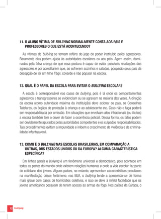 11. O ALUNO VÍTIMA DE BULLYING NORMALMENTE CONTA AOS PAIS E
         
         PROFESSORES O QUE ESTÁ ACONTECENDO?

       As vítimas de bullying se tornam reféns do jogo do poder instituído pelos agressores.
     Raramente elas pedem ajuda às autoridades escolares ou aos pais. Agem assim, domi-
     nadas pela falsa crença de que essa postura é capaz de evitar possíveis retaliações dos
     agressores e por acreditarem que, ao sofrerem sozinhos e calados, pouparão seus pais da
     decepção de ter um filho frágil, covarde e não popular na escola.


     12. QUAL É O PAPEL DA ESCOLA PARA EVITAR O BULLYING ESCOLAR?

        A escola é corresponsável nos casos de bullying, pois é lá onde os comportamentos
     agressivos e transgressores se evidenciam ou se agravam na maioria das vezes. A direção
     da escola (como autoridade máxima da instituição) deve acionar os pais, os Conselhos
     Tutelares, os órgãos de proteção à criança e ao adolescente etc. Caso não o faça poderá
     ser responsabilizada por omissão. Em situações que envolvam atos infracionais (ou ilícitos)
     a escola também tem o dever de fazer a ocorrência policial. Dessa forma, os fatos podem
     ser devidamente apurados pelas autoridades competentes e os culpados responsabilizados.
     Tais procedimentos evitam a impunidade e inibem o crescimento da violência e da crimina-
     lidade infantojuvenil.


     13. COMO É O BULLYING NAS ESCOLAS BRASILEIRAS, EM COMPARAÇÃO A
         
         OUTRAS, DOS ESTADOS UNIDOS OU DA EUROPA? ALGUMA CARACTERÍSTICA
         ESPECÍFICA?

       Em linhas gerais o bullying é um fenômeno universal e democrático, pois acontece em
     todas as partes do mundo onde existem relações humanas e onde a vida escolar faz parte
     do cotidiano dos jovens. Alguns países, no entanto, apresentam características peculiares
     na manifestação desse fenômeno: nos EUA, o bullying tende a apresentar-se de forma
     mais grave com casos de homicídios coletivos, e isso se deve à infeliz facilidade que os
     jovens americanos possuem de terem acesso as armas de fogo. Nos países da Europa, o




12
 