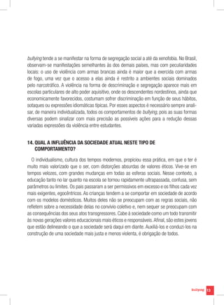 bullying tende a se manifestar na forma de segregação social a até da xenofobia. No Brasil,
observam-se manifestações semelhantes às dos demais países, mas com peculiaridades
locais: o uso de violência com armas brancas ainda é maior que a exercida com armas
de fogo, uma vez que o acesso a elas ainda é restrito a ambientes sociais dominados
pelo narcotráfico. A violência na forma de descriminação e segregação aparece mais em
escolas particulares de alto poder aquisitivo, onde os descendentes nordestinos, ainda que
economicamente favorecidos, costumam sofrer discriminação em função de seus hábitos,
sotaques ou expressões idiomáticas típicas. Por esses aspectos é necessário sempre anali-
sar, de maneira individualizada, todos os comportamentos de bullying, pois as suas formas
diversas podem sinalizar com mais precisão as possíveis ações para a redução dessas
variadas expressões da violência entre estudantes.


14. QUAL A INFLUÊNCIA DA SOCIEDADE ATUAL NESTE TIPO DE
    
    COMPORTAMENTO?

  O individualismo, cultura dos tempos modernos, propiciou essa prática, em que o ter é
muito mais valorizado que o ser, com distorções absurdas de valores éticos. Vive-se em
tempos velozes, com grandes mudanças em todas as esferas sociais. Nesse contexto, a
educação tanto no lar quanto na escola se tornou rapidamente ultrapassada, confusa, sem
parâmetros ou limites. Os pais passaram a ser permissivos em excesso e os filhos cada vez
mais exigentes, egocêntricos. As crianças tendem a se comportar em sociedade de acordo
com os modelos domésticos. Muitos deles não se preocupam com as regras sociais, não
refletem sobre a necessidade delas no convívio coletivo e, nem sequer se preocupam com
as consequências dos seus atos transgressores. Cabe à sociedade como um todo transmitir
às novas gerações valores educacionais mais éticos e responsáveis. Afinal, são estes jovens
que estão delineando o que a sociedade será daqui em diante. Auxiliá-los e conduzi-los na
construção de uma sociedade mais justa e menos violenta, é obrigação de todos.




                                                                                              13
 