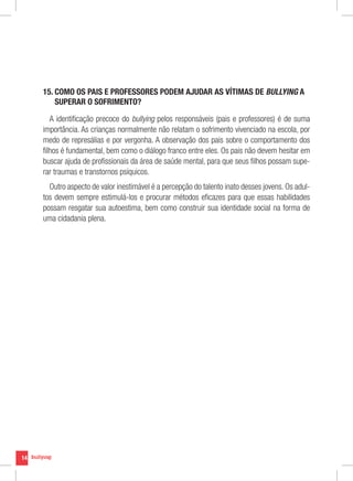 15. COMO OS PAIS E PROFESSORES PODEM AJUDAR AS VÍTIMAS DE BULLYING A
         
         SUPERAR O SOFRIMENTO?

        A identificação precoce do bullying pelos responsáveis (pais e professores) é de suma
     importância. As crianças normalmente não relatam o sofrimento vivenciado na escola, por
     medo de represálias e por vergonha. A observação dos pais sobre o comportamento dos
     filhos é fundamental, bem como o diálogo franco entre eles. Os pais não devem hesitar em
     buscar ajuda de profissionais da área de saúde mental, para que seus filhos possam supe-
     rar traumas e transtornos psíquicos.
       Outro aspecto de valor inestimável é a percepção do talento inato desses jovens. Os adul-
     tos devem sempre estimulá-los e procurar métodos eficazes para que essas habilidades
     possam resgatar sua autoestima, bem como construir sua identidade social na forma de
     uma cidadania plena.




14
 
