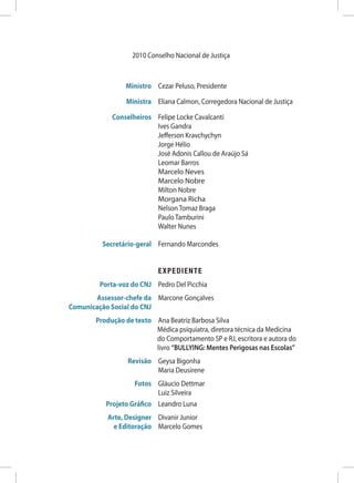 2010 Conselho Nacional de Justiça



	                 Ministro	 Cezar Peluso, Presidente

	                  Ministra	 Eliana Calmon, Corregedora Nacional de Justiça

	 Conselheiros	              Felipe Locke Cavalcanti
		                           Ives Gandra
		                           Jefferson Kravchychyn
		                           Jorge Hélio
		                           José Adonis Callou de Araújo Sá
		                           Leomar Barros
		                           Marcelo Neves
		                           Marcelo Nobre
		                           Milton Nobre
		                           Morgana Richa
		                           Nelson Tomaz Braga
		                           Paulo Tamburini
		                           Walter Nunes

	          Secretário-geral	 Fernando Marcondes


		 EXPEDIENTE
	         Porta-voz do CNJ	 Pedro Del Picchia
	        Assessor-chefe da	 Marcone Gonçalves
	 Comunicação Social do CNJ
	        Produção de texto	Ana Beatriz Barbosa Silva
                            Médica psiquiatra, diretora técnica da Medicina
                            do Comportamento SP e RJ, escritora e autora do
                            livro “BULLYING: Mentes Perigosas nas Escolas”
	 Revisão	 Geysa Bigonha
		 Maria Deusirene
	          Fotos	 Gláucio Dettmar
		 Luiz Silveira
	 Projeto Gráfico	 Leandro Luna
	            Arte, Designer 	 Divanir Junior
	              e Editoração	 Marcelo Gomes
 
