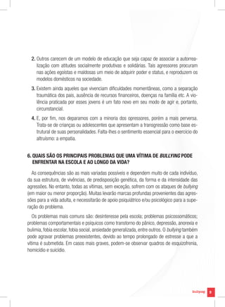 2.  utros carecem de um modelo de educação que seja capaz de associar a autorrea-
     O
     lização com atitudes socialmente produtivas e solidárias. Tais agressores procuram
     nas ações egoístas e maldosas um meio de adquirir poder e status, e reproduzem os
     modelos domésticos na sociedade.
  3.  xistem ainda aqueles que vivenciam dificuldades momentâneas, como a separação
     E
     traumática dos pais, ausência de recursos financeiros, doenças na família etc. A vio-
     lência praticada por esses jovens é um fato novo em seu modo de agir e, portanto,
     circunstancial.
  4.  , por fim, nos deparamos com a minoria dos opressores, porém a mais perversa.
     E
     Trata-se de crianças ou adolescentes que apresentam a transgressão como base es-
     trutural de suas personalidades. Falta-lhes o sentimento essencial para o exercício do
     altruísmo: a empatia.


6.  UAIS SÃO OS PRINCIPAIS PROBLEMAS QUE UMA VÍTIMA DE BULLYING PODE
   Q
   ENFRENTAR NA ESCOLA E AO LONGO DA VIDA?

  As consequências são as mais variadas possíveis e dependem muito de cada indivíduo,
da sua estrutura, de vivências, de predisposição genética, da forma e da intensidade das
agressões. No entanto, todas as vítimas, sem exceção, sofrem com os ataques de bullying
(em maior ou menor proporção). Muitas levarão marcas profundas provenientes das agres-
sões para a vida adulta, e necessitarão de apoio psiquiátrico e/ou psicológico para a supe-
ração do problema.
   Os problemas mais comuns são: desinteresse pela escola; problemas psicossomáticos;
problemas comportamentais e psíquicos como transtorno do pânico, depressão, anorexia e
bulimia, fobia escolar, fobia social, ansiedade generalizada, entre outros. O bullying também
pode agravar problemas preexistentes, devido ao tempo prolongado de estresse a que a
vítima é submetida. Em casos mais graves, podem-se observar quadros de esquizofrenia,
homicídio e suicídio.




                                                                                                9
 